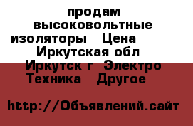  продам высоковольтные изоляторы › Цена ­ 150 - Иркутская обл., Иркутск г. Электро-Техника » Другое   